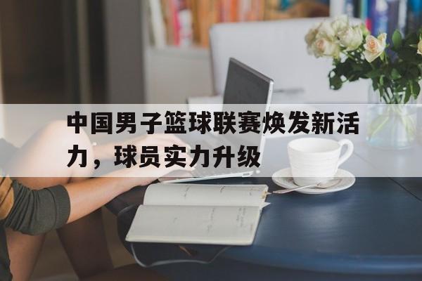 IM电竞下载官方-中国男子篮球联赛焕发新活力，球员实力升级